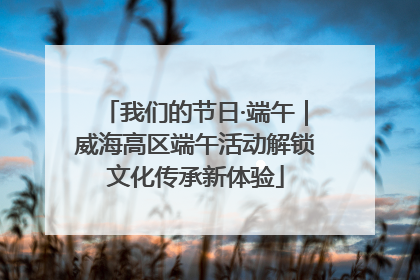 我们的节日·端午｜威海高区端午活动解锁文化传承新体验