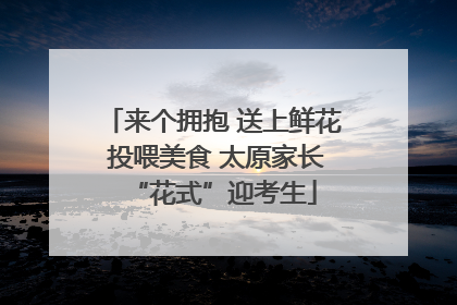 来个拥抱 送上鲜花 投喂美食 太原家长“花式”迎考生