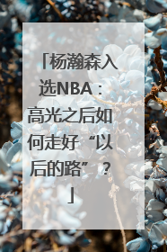 杨瀚森入选NBA：高光之后如何走好“以后的路”？