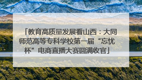 教育高质量发展看山西：大同师范高等专科学校第一届“忘忧杯”电商直播大赛圆满收官