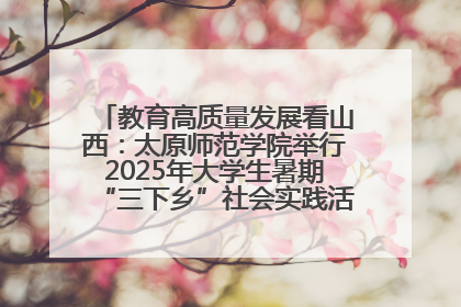 教育高质量发展看山西：太原师范学院举行2025年大学生暑期“三下乡”社会实践活动启动仪式