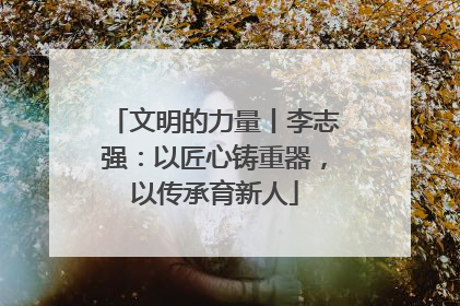 文明的力量丨李志强：以匠心铸重器，以传承育新人