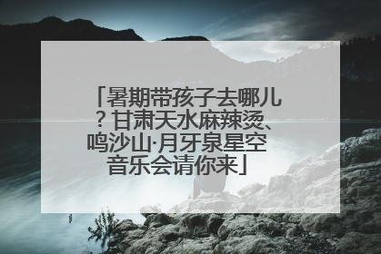 暑期带孩子去哪儿？甘肃天水麻辣烫、鸣沙山·月牙泉星空音乐会请你来