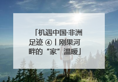 机遇中国·非洲足迹 ④丨刚果河畔的“家”温暖
