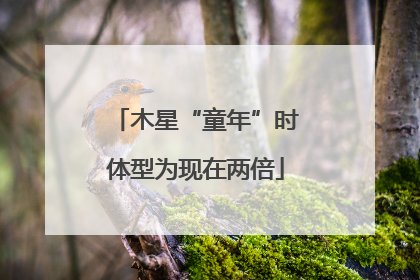 木星“童年”时体型为现在两倍