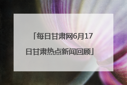 每日甘肃网6月17日甘肃热点新闻回顾