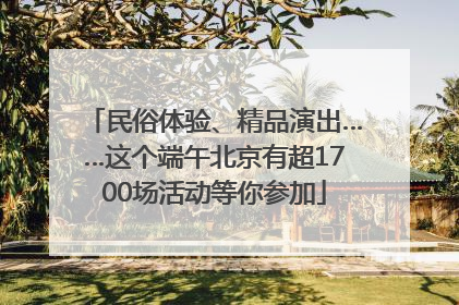 民俗体验、精品演出……这个端午北京有超1700场活动等你参加