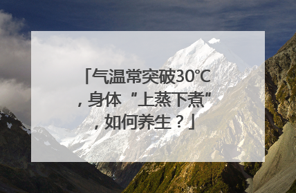气温常突破30℃，身体“上蒸下煮”，如何养生？