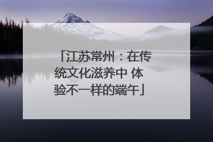 江苏常州：在传统文化滋养中 体验不一样的端午