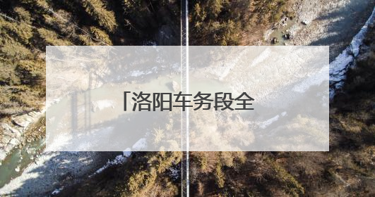 洛阳车务段全力确保第三季度调图安全平稳