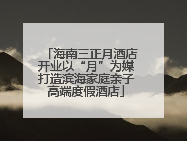 海南三正月酒店开业以“月”为媒打造滨海家庭亲子高端度假酒店