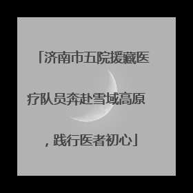 济南市五院援藏医疗队员奔赴雪域高原，践行医者初心