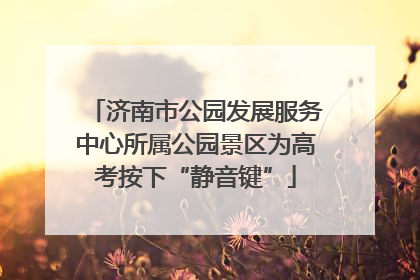 济南市公园发展服务中心所属公园景区为高考按下“静音键”