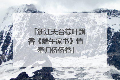 浙江天台粽叶飘香《端午家书》情牵归侨侨眷