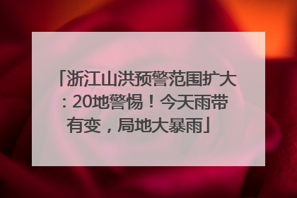 浙江山洪预警范围扩大：20地警惕！今天雨带有变，局地大暴雨