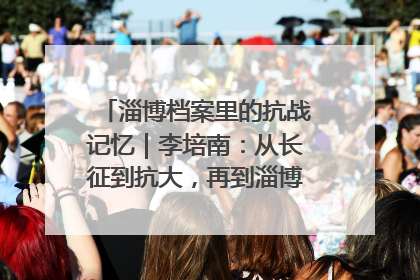 淄博档案里的抗战记忆｜李培南：从长征到抗大，再到淄博的革命足迹