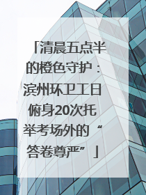 清晨五点半的橙色守护：滨州环卫工日俯身20次托举考场外的“答卷尊严”