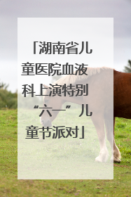 湖南省儿童医院血液科上演特别“六一”儿童节派对