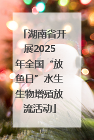 湖南省开展2025年全国“放鱼日”水生生物增殖放流活动