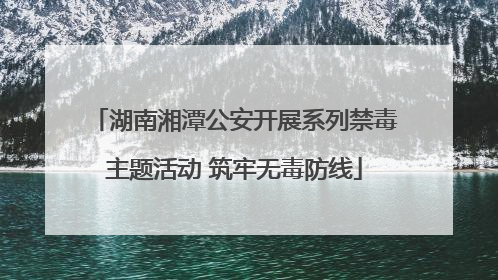 湖南湘潭公安开展系列禁毒主题活动 筑牢无毒防线