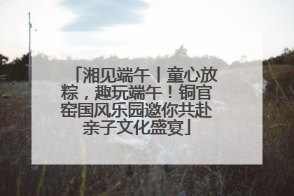 湘见端午丨童心放粽，趣玩端午！铜官窑国风乐园邀你共赴亲子文化盛宴