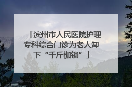 滨州市人民医院护理专科综合门诊为老人卸下“千斤枷锁”