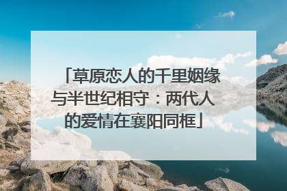 草原恋人的千里姻缘与半世纪相守：两代人的爱情在襄阳同框