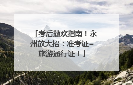 考后撒欢指南！永州放大招：准考证=旅游通行证！