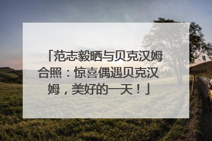 范志毅晒与贝克汉姆合照：惊喜偶遇贝克汉姆，美好的一天！