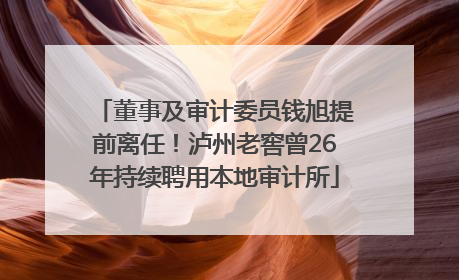 董事及审计委员钱旭提前离任！泸州老窖曾26年持续聘用本地审计所