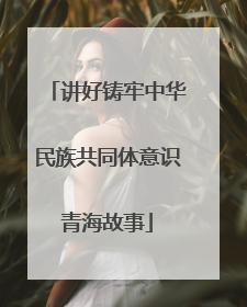 讲好铸牢中华民族共同体意识青海故事
