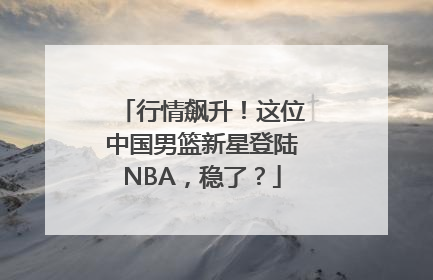 行情飙升！这位中国男篮新星登陆NBA，稳了？