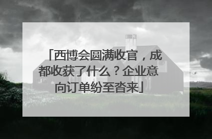 西博会圆满收官，成都收获了什么？企业意向订单纷至沓来