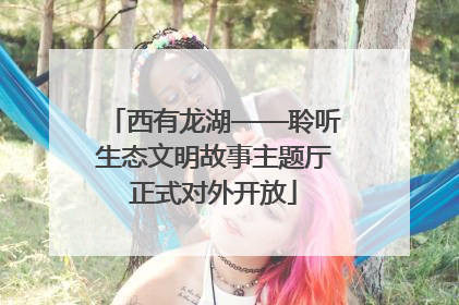 西有龙湖——聆听生态文明故事主题厅正式对外开放