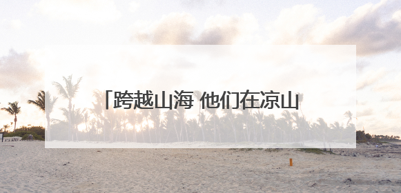 跨越山海 他们在凉山播撒“希望的种子”
