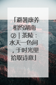避暑康养 相约湖南②｜茶陵：水天一色间，于时光里拾取诗意