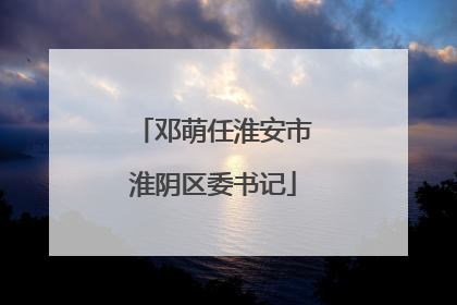 邓萌任淮安市淮阴区委书记