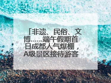 非遗、民俗、文博……端午假期首日成都人气爆棚，A级景区接待游客超113万人次