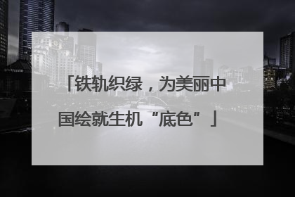 铁轨织绿，为美丽中国绘就生机“底色”
