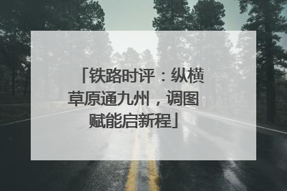 铁路时评：纵横草原通九州，调图赋能启新程