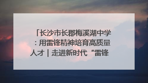 长沙市长郡梅溪湖中学：用雷锋精神培育高质量人才｜走进新时代“雷锋传人 长沙榜样”