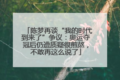 陈梦再谈“我的时代到来了”争议：奥运夺冠后仍遭质疑很煎熬，不敢再这么说了