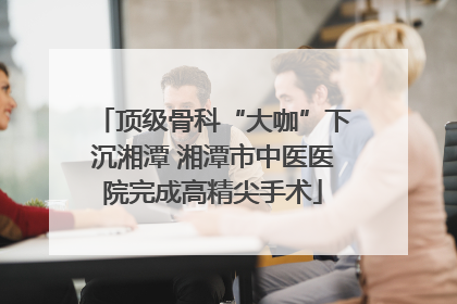 顶级骨科“大咖”下沉湘潭 湘潭市中医医院完成高精尖手术