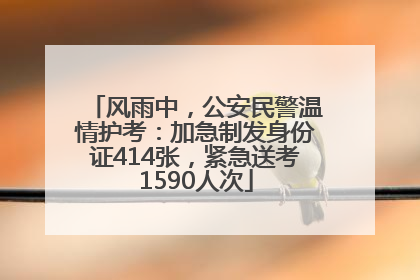 风雨中，公安民警温情护考：加急制发身份证414张，紧急送考1590人次