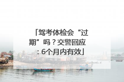 驾考体检会“过期”吗？交警回应：6个月内有效