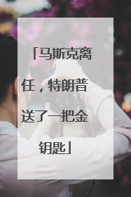 马斯克离任，特朗普送了一把金钥匙