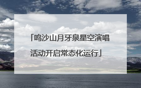 鸣沙山月牙泉星空演唱活动开启常态化运行