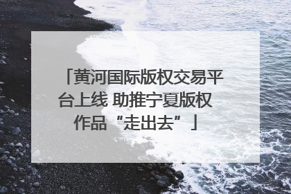 黄河国际版权交易平台上线 助推宁夏版权作品“走出去”