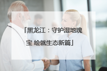 黑龙江：守护湿地瑰宝 绘就生态新篇