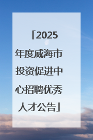 2025年度威海市投资促进中心招聘优秀人才公告